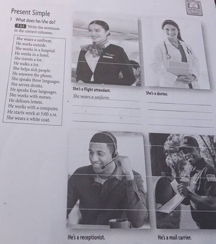 Present Simple 
1 What does he/she do? 
Write the sentences 
in the correct columns. 
She wears a uniform. 
He works outside. 
She works in a hospital. 
He works in a hotel. 
She travels a lot. 
He walks a lot. 
She helps sick people. 
He answers the phone. 
She speaks three languages. 
She serves drinks. She's a flight attendant. She's a doctor. 
He speaks four languages. 
_ 
She works with nurses. She wears a uniform. 
He delivers letters. 
_ 
He works with a computer._ 
_ 
_ 
He starts work at 5:00 A.M._ 
_ 
_ 
She wears a white coat. 
He's a receptionist. He's a mail carrier.