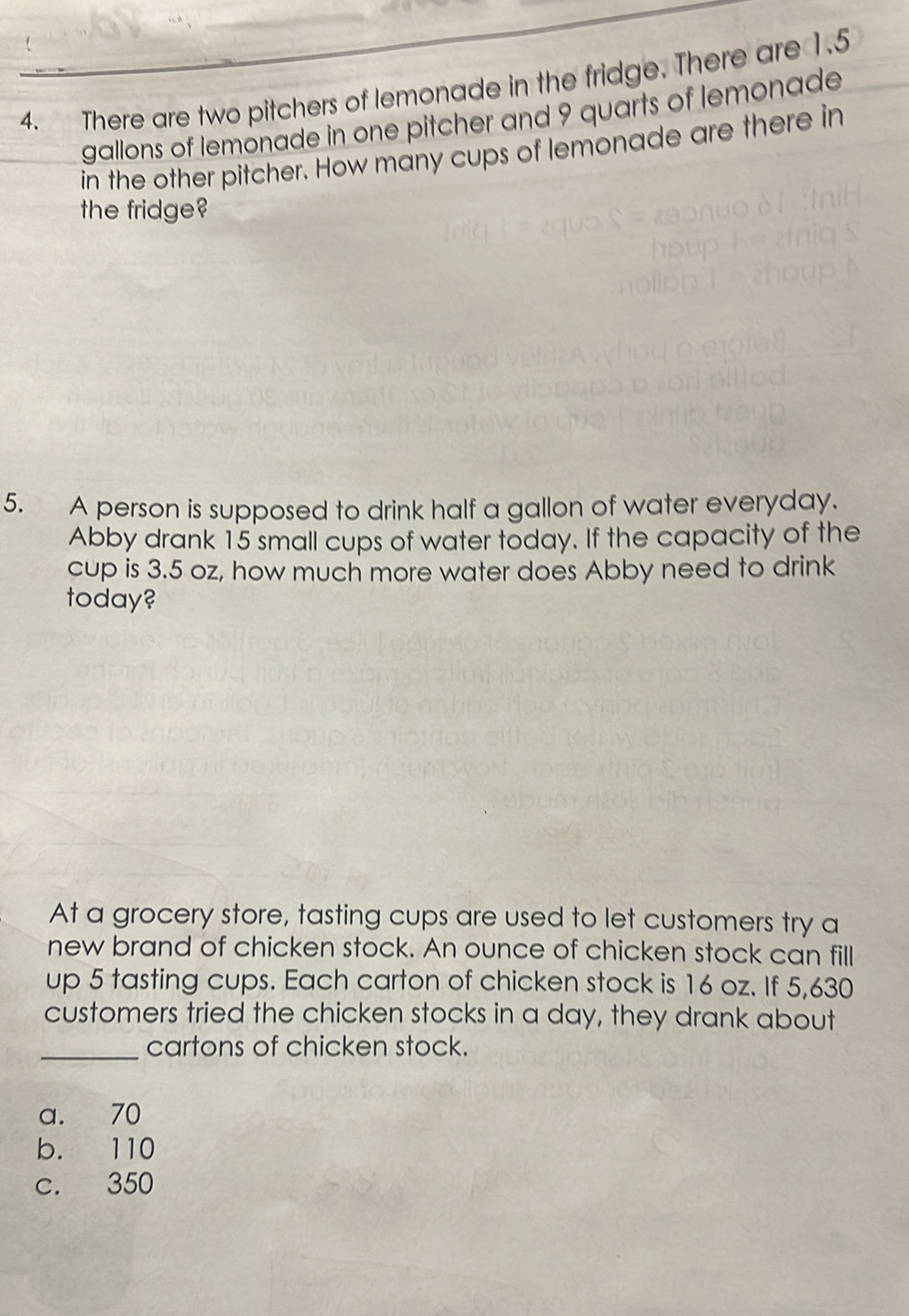 There are two pitchers of lemonade in the fridge. There are 1.5
gallons of lemonade in one pitcher and 9 quarts of lemonade
in the other pitcher. How many cups of lemonade are there in
the fridge?
5. A person is supposed to drink half a gallon of water everyday.
Abby drank 15 small cups of water today. If the capacity of the
cup is 3.5 oz, how much more water does Abby need to drink
today?
At a grocery store, tasting cups are used to let customers try a
new brand of chicken stock. An ounce of chicken stock can fill
up 5 tasting cups. Each carton of chicken stock is 16 oz. If 5,630
customers tried the chicken stocks in a day, they drank about
_cartons of chicken stock.
a. 70
b. 110
c. 350