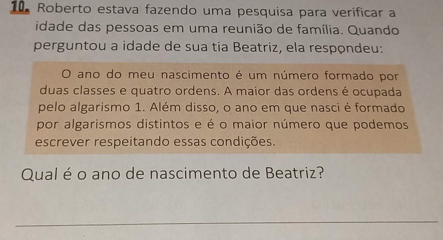 Roberto estava fazendo uma pesquisa para verificar a 
idade das pessoas em uma reunião de família. Quando 
perguntou a idade de sua tia Beatriz, ela respondeu: 
O ano do meu nascimento é um número formado por 
duas classes e quatro ordens. A maior das ordens é ocupada 
pelo algarismo 1. Além disso, o ano em que nasci é formado 
por algarismos distintos e é o maior número que podemos 
escrever respeitando essas condições. 
Qual é o ano de nascimento de Beatriz? 
_