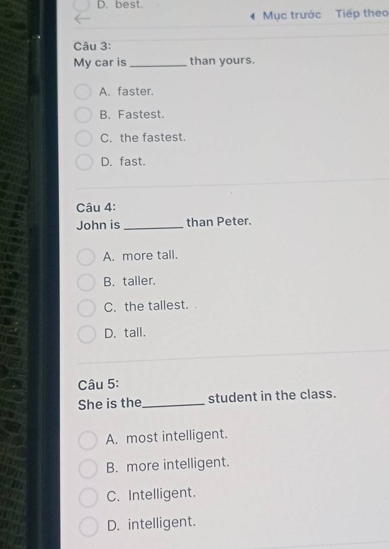 D.best.
Mục trước Tiếp theo
Câu 3:
My car is _than yours.
A. faster.
B. Fastest.
C. the fastest.
D. fast.
Câu 4:
John is _than Peter.
A. more tall.
B. taller.
C. the tallest.
D. tall.
Câu 5:
She is the_ student in the class.
A. most intelligent.
B. more intelligent.
C. Intelligent.
D. intelligent.