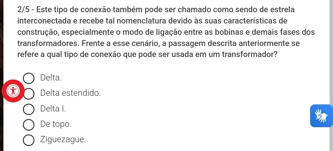 2/5 - Este tipo de conexão também pode ser chamado como sendo de estrela
interconectada e recebe tal nomenclatura devido às suas características de
construção, especialmente o modo de ligação entre as bobinas e demais fases dos
transformadores. Frente a esse cenário, a passagem descrita anteriormente se
refere a qual tipo de conexão que pode ser usada em um transformador?
Delta.
Delta estendido.
Delta I.
De topo.
Ziguezague.