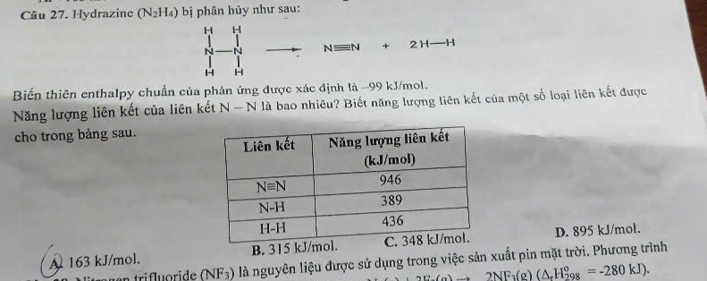 Hydrazine (N_2H_4) bị phân hủy như sau:
H H
N
Nequiv N+2H-H
H H
Biến thiên enthalpy chuẩn của phản ứng được xác định là -99 kJ/mol.
Năng lượng liên kết của liên kết N-N là bao nhiêu? Biết năng lượng liên kết của một số loại liên kết được
cho trong bảng sau.
A 163 kJ/mol. B. 315 kJ D. 895 kJ/mol.
n tri floride (NF_3) là nguyên liệu được sử dụng trong việc sản xuất pin mặt trời. Phương trình
2NF_3(g)(△ _rH_(298)°=-280kJ).