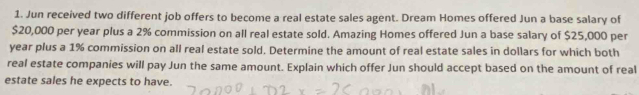 Jun received two different job offers to become a real estate sales agent. Dream Homes offered Jun a base salary of
$20,000 per year plus a 2% commission on all real estate sold. Amazing Homes offered Jun a base salary of $25,000 per
year plus a 1% commission on all real estate sold. Determine the amount of real estate sales in dollars for which both 
real estate companies will pay Jun the same amount. Explain which offer Jun should accept based on the amount of real 
estate sales he expects to have.