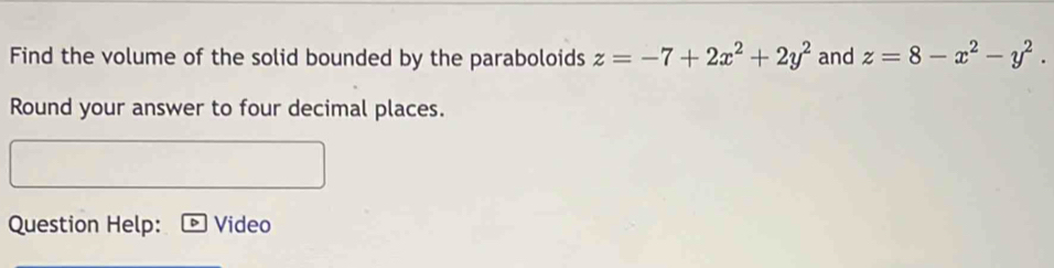 Find the volume of the solid bounded by the paraboloids z=-7+2x^2+2y^2 and z=8-x^2-y^2. 
Round your answer to four decimal places.
Question Help: Video