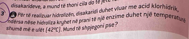 disakarideve, a mund të thoni cila do e jete 
3 Për të realizuar hidrolizën, disakaridi duhet vluar me acid klorhidrik, 
ndërsa nëse hidroliza kryhet në prani të një enzime duhet një temperaturë 
shumë më e ulët (42°C). Mund të shpjegoni pse?