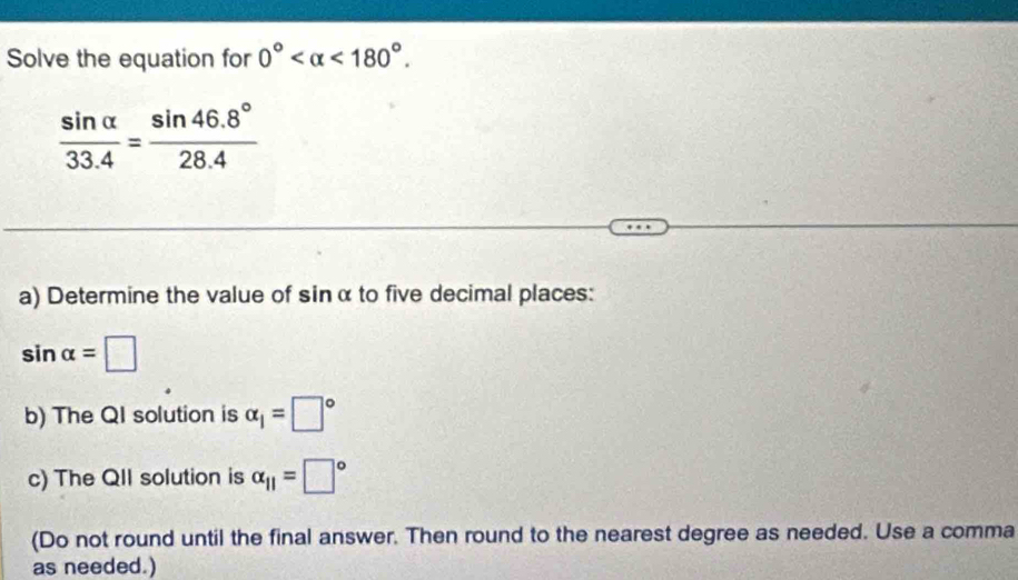 Solve the equation for 0° <180°.
 sin alpha /33.4 = (sin 46.8°)/28.4 
a) Determine the value of sin α to five decimal places:
sin alpha =□
b) The QI solution is alpha _1=□°
c) The QII solution is alpha _11=□°
(Do not round until the final answer. Then round to the nearest degree as needed. Use a comma 
as needed.)