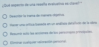 ¿Qué aspecto de una reseña evaluativa es clave? *
Describir la trama de manera objetiva.
Hacer una crítica basada en un análisis detallado de la obra
Resumir solo las acciones de los personajes principales.
Eliminar cualquier valoración personal.