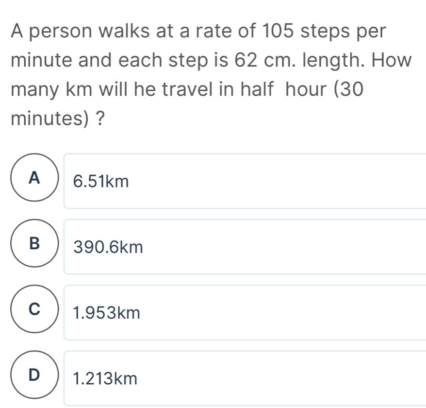 A person walks at a rate of 105 steps per
minute and each step is 62 cm. length. How
many km will he travel in half hour (30
minutes) ?
A  6.51km
B 390.6km
C 1.953km
D  1.213km