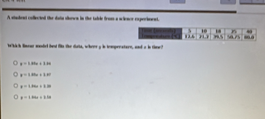 A student collected the data shown in the table from a science experiment.
Which linear model best fits the data, where y is temperature, and a is time?
y=1.03x+2.04
y=1.93x+3.97
y=1.94x+2.29
y=1.04x+2.5x