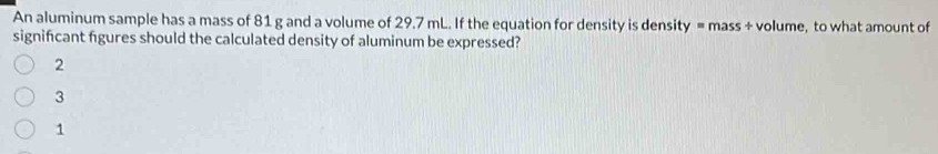 An aluminum sample has a mass of 81 g and a volume of 29.7 mL. If the equation for density is density = mass + volume, to what amount of
signifcant figures should the calculated density of aluminum be expressed?
2
3
1