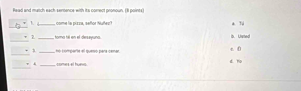 Read and match each sentence with its correct pronoun. (8 points)
_
1. J_ come la pizza, señor Nuñez? a. Tú
_
2. _tomo té en el desayuno. b. Usted
_
3. _no comparte el queso para cenar. c. Él
d. Yo
_
4. _comes el huevo.