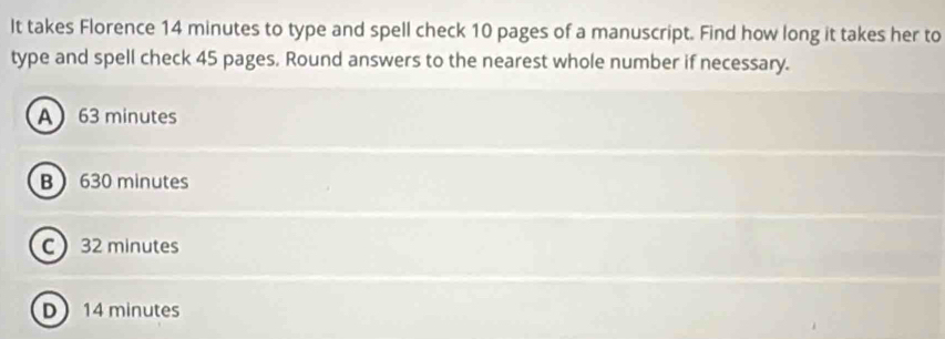 It takes Florence 14 minutes to type and spell check 10 pages of a manuscript. Find how long it takes her to
type and spell check 45 pages. Round answers to the nearest whole number if necessary.
A 63 minutes
B 630 minutes
C 32 minutes
D 14 minutes