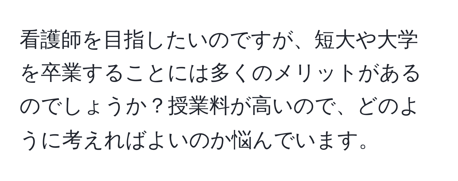 看護師を目指したいのですが、短大や大学を卒業することには多くのメリットがあるのでしょうか？授業料が高いので、どのように考えればよいのか悩んでいます。