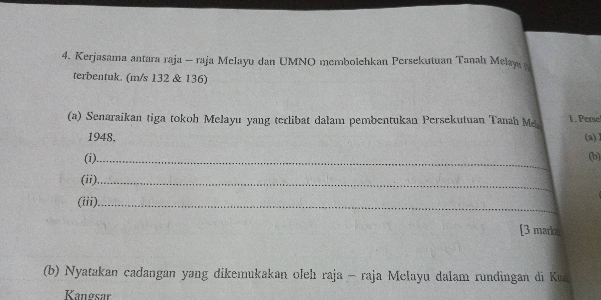 Kerjasama antara raja - raja Melayu dan UMNO membolehkan Persekutuan Tanah Melay 
terbentuk. (m/s 132 & 136) 
(a) Senaraikan tiga tokoh Melayu yang terlibat dalam pembentukan Persekutuan Tanah Me 1. Perse 
1948. (a) 1 
(i)_ (b) 
(ii)._ 
(iii)_ 
[3 marka 
(b) Nyatakan cadangan yang dikemukakan oleh raja - raja Melayu dalam rundingan di Ku 
Kangsar.