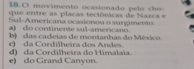 18.0 movimento ocasionado pelo cho-
que entre as placas tectônicas de Nazca e
Sul-Americana ocasionou o surgimento:
a) do continente sul-americano.
b) das cadeias de montanhas do México.
c) da Cordilheira dos Andes.
d) da Cordilheira do Himalaia.
e) do Grand Canyon.