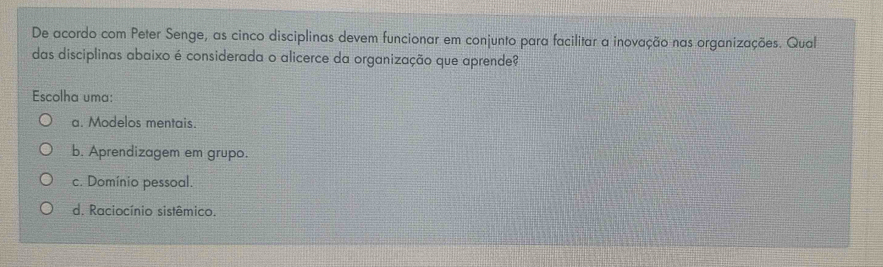 De acordo com Peter Senge, as cinco disciplinas devem funcionar em conjunto para facilitar a inovação nas organizações. Qual
das disciplinas abaixo é considerada o alicerce da organização que aprende?
Escolha uma:
a. Modelos mentais.
b. Aprendizagem em grupo.
c. Domínio pessoal.
d. Raciocínio sistêmico.