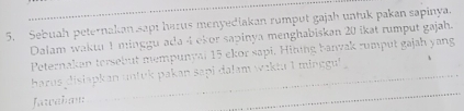 Sebuah peternakan sapi harus menyediakan rumput gajah untuk pakan sapinya. 
Dalam waktu 1 minggu ada 4 ekor sapinya menghabiskan 20 ikat rumput gajah. 
Peternakan tersebut mempunval 15 ekor sapi. Hining banvak rumput gajah yang 
harus disiapkan untuk pakan sapi dalam waktu I minggul 
Jawaham