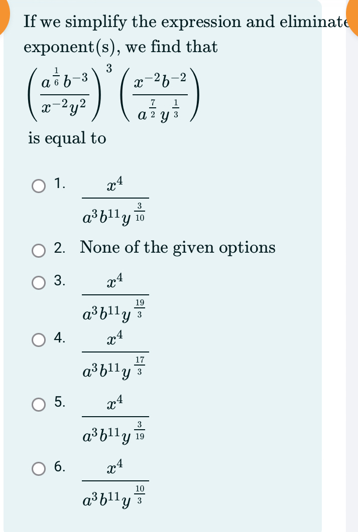 If we simplify the expression and eliminate
exponent(s), we find that
(frac a^(frac 1)6b^(-3)x^(-2)y^2)^3(frac x^(-2)b^(-2)a^(frac 7)2y^(frac 1)3)
is equal to
1. frac x^4a^3b^(11)y^(frac 3)10
2. None of the given options
3. frac x^4a^3b^(11)y^(frac 19)3
4. frac x^4a^3b^(11)y^(frac 17)3
5. frac x^4a^3b^(11)y^(frac 3)19
6. frac x^4a^3b^(11)y^(frac 10)3