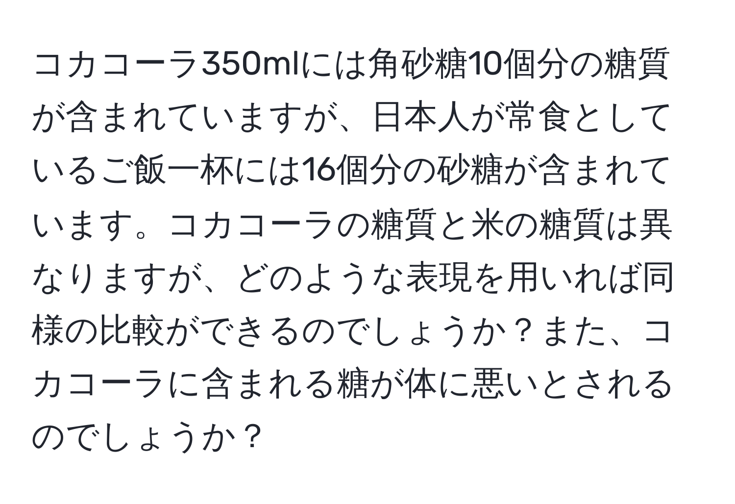 コカコーラ350mlには角砂糖10個分の糖質が含まれていますが、日本人が常食としているご飯一杯には16個分の砂糖が含まれています。コカコーラの糖質と米の糖質は異なりますが、どのような表現を用いれば同様の比較ができるのでしょうか？また、コカコーラに含まれる糖が体に悪いとされるのでしょうか？