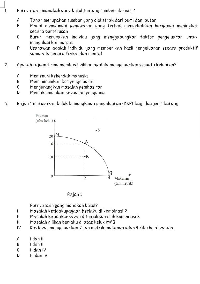 Pernyataan manakah yang betul tentang sumber ekonomi?
A Tanah merupakan sumber yang diekstrak dari bumi dan lautan
B Modal mempunyai penawaran yang terhad menyebabkan harganya meningkat
secara berterusan
C Buruh merupakan individu yang menggabungkan faktor pengeluaran untuk
mengeluarkan output
D₹ Usahawan adalah individu yang memberikan hasil pengeluaran secara produktif
sama ada secara fizikal dan mental
2 Apakah tujuan firma membuat pilihan apabila mengeluarkan sesuatu keluaran?
A Memenuhi kehendak manusia
B Meminimumkan kos pengeluaran
C Mengurangkan masalah pembaziran
D Memaksimumkan kepuasan pengguna
3. Rajah 1 merupakan keluk kemungkinan pengeluaran (KKP) bagi dua jenis barang.
Pernyataan yang manakah betul?
1 Masalah ketidakupayaan berlaku di kombinasi R
Ⅱ Masalah ketidakcekapan ditunjukkan oleh kombinasi S
II Masalah pilihan berlaku di atas keluk MAQ
IV Kos lepas mengeluarkan 2 tan metrik makanan ialah 4 ribu helai pakaian
A I dan II
B I dan III
C II dan IV
D III dan IV