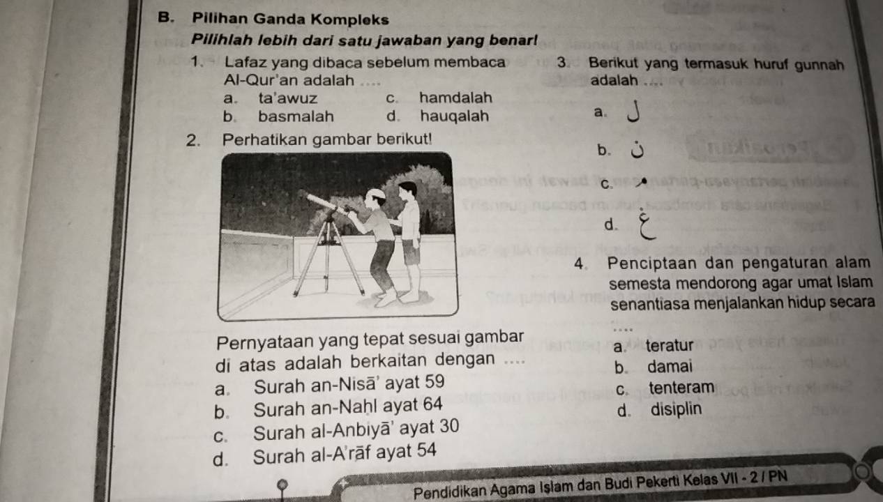 Pilihan Ganda Kompleks
Pilihlah lebih dari satu jawaban yang benar!
1. Lafaz yang dibaca sebelum membaca 3. Berikut yang termasuk huruf gunnah
Al-Qur'an adalah . adalah_
a ta'awuz c hamdalah
b basmalah d hauqalah
a.
2. Perhatikan gambar berikut!
b.
C.
d.
4 Penciptaan dan pengaturan alam
semesta mendorong agar umat Islam
senantiasa menjalankan hidup secara
Pernyataan yang tepat sesuai gambar
a teratur
di atas adalah berkaitan dengan ....
b damai
a. Surah an-Nisā' ayat 59
c tenteram
b. Surah an-Nahl ayat 64
d。 disiplin
c. Surah al-Anbiyā' ayat 30
d. Surah al-A'rāf ayat 54
Pendidikan Agama Işlam dan Budi Pekerti Kelas VII - 2 / PN