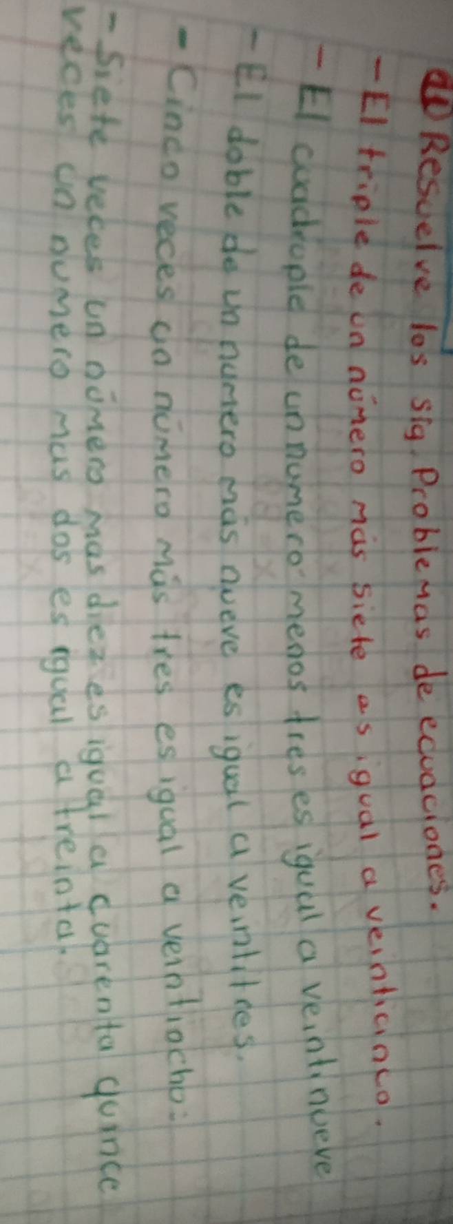 Resuelve los sig. Problemas de eduaciones. 
- EI teiple de un nomero mas siete asigual a veinticinco. 
- EI cuddiople de unnumeromenos treses igual a veintinueve 
- EI doble de un nunero mas gveve es iqual a veintitres. 
- Cindo veces do nimero mas tres es iqual a veintiocho: 
- Siefe veces un nomero mas diezesiquala duarenta quince 
reces on dumero mas dos es iqual a treinta