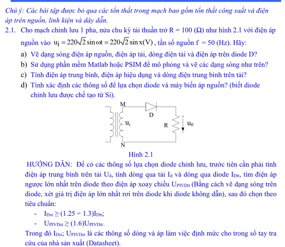 Chủ ý: Các bài tập được bỏ qua các tổn thất trong mạch bao gồm tổn thất công suất và điện
áp trên nguồn, linh kiện và dây dẫn.
2.1. Cho mạch chỉnh lưu 1 pha, nửa chu kỳ tải thuần trở R=100 (Ω) như hình 2.1 với điện áp
nguồn vào u_i=220sqrt(2)sin omega t=220sqrt(2)sin x(V) , tần số nguồn f=50(Hz). Hãy:
a) Vẽ dạng sóng điện áp nguồn, điện áp tải, dòng điện tải và điện áp trên diode D?
b) Sử dụng phần mềm Matlab hoặc PSIM đề mô phỏng và vẽ các dạng sóng như trên?
c) Tính điện áp trung bình, điện áp hiệu dụng và dòng điện trung bình trên tải?
d) Tính xác định các thông số để lựa chọn diode và máy biến áp nguồn? (biết diode
chinh lưu được chế tạo từ Si).
HƯỞNG DẢN: Để có các thông số lựa chọn diode chinh lưu, trước tiên cần phải tính
điện áp trung bình trên tải U_d , tính dòng qua tải Iạ và dòng qua diode Idù, tìm điện áp
ngược lớn nhất trên diode theo điện áp xoay chiều Ưρινь₁ (Bằng cách vẽ dạng sóng trên
diode, xét giá trị điện áp lớn nhất rơi trên diode khi diode không dẫn), sau đó chọn theo
tiêu chuẩn:
I_Dst≥ (1.25/ 1.3)I_Dtt;
U_PIVDst≥ (1.6)U_PIVDtt.
Trong đó Iɒst; Upινɒst là các thông số dòng và áp làm việc định mức cho trong số tay tra
cứu của nhà sản xuất (Datasheet).