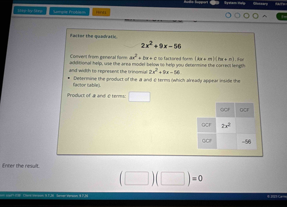 Audio Support System Help Glossary faith
Step-by-Step Sample Problem Hints
I'm
Factor the quadratic.
2x^2+9x-56
Convert from general form ax^2+bx+c to factored form (kx+m)(hx+n). For
additional help, use the area model below to help you determine the correct length
and width to represent the trinomial 2x^2+9x-56.
Determine the product of the a and c terms (which already appear inside the
factor table).
Product of a and c terms:
Enter the result.
(□ )(□ )=0
sief 1-038 Client Version: 9.7.26 Server Version: 9.7.26
© 2023 Carne