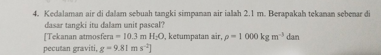 Kedalaman air di dalam sebuah tangki simpanan air ialah 2.1 m. Berapakah tekanan sebenar di 
dasar tangki itu dalam unit pascal? 
[Tekanan atmosfera =10.3mH_2O , ketumpatan air, rho =1000kgm^(-3)da n 
pecutan graviti, g=9.81ms^(-2)]