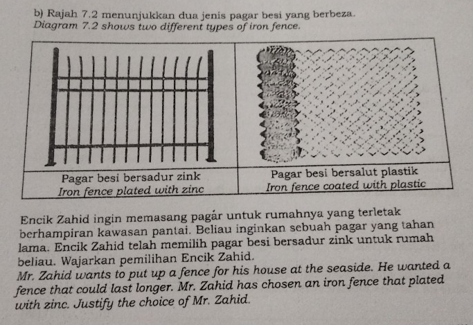 Rajah 7.2 menunjukkan dua jenis pagar besi yang berbeza. 
Diagram 7.2 shows two different types of iron fence. 
Encik Zahid ingin memasang pagár untuk rumahnya yang terletak 
berhampiran kawasan pantai. Beliau inginkan sebuah pagar yang tahan 
lama. Encik Zahid telah memilih pagar besi bersadur zink untuk rumah 
beliau. Wajarkan pemilihan Encik Zahid. 
Mr. Zahid wants to put up a fence for his house at the seaside. He wanted a 
fence that could last longer. Mr. Zahid has chosen an iron fence that plated 
with zinc. Justify the choice of Mr. Zahid.