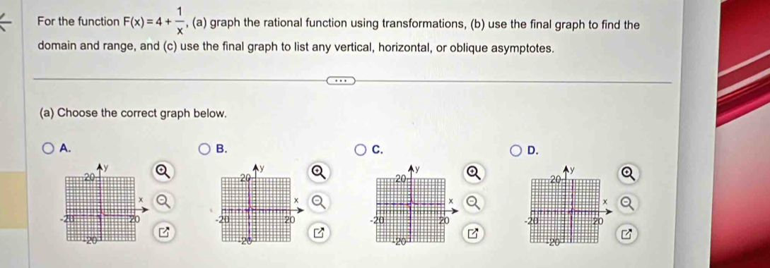 For the function F(x)=4+ 1/x  , (a) graph the rational function using transformations, (b) use the final graph to find the 
domain and range, and (c) use the final graph to list any vertical, horizontal, or oblique asymptotes. 
(a) Choose the correct graph below. 
A. 
B. 
C. 
D. 

z 
7