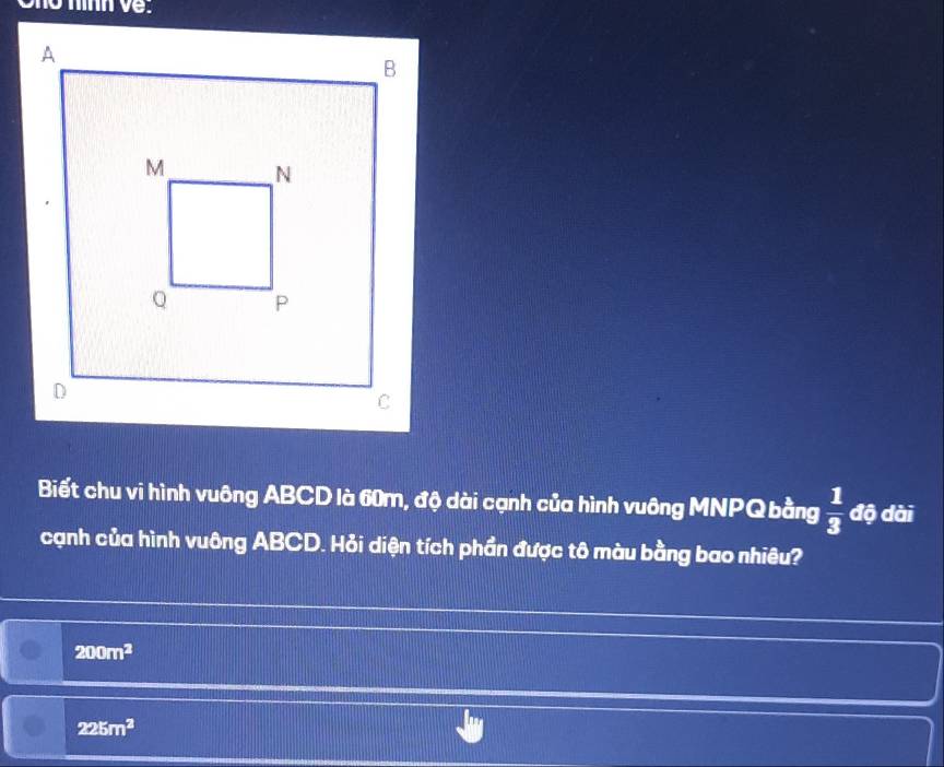 ve.
Biết chu vi hình vuông ABCD là 60m, độ dài cạnh của hình vuông MNPQ bằng  1/3  độ dài
cạnh của hình vuông ABCD. Hỏi diện tích phần được tô màu bằng bao nhiêu?
200m^2
225m^2