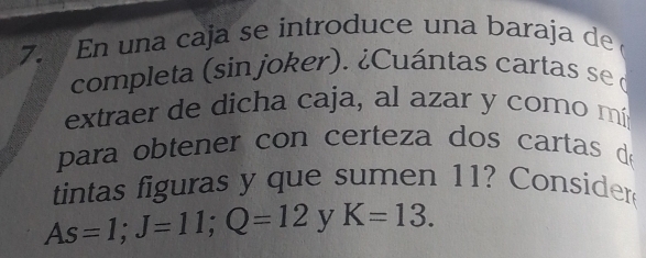 En una caja se introduce una baraja de 
completa (sin joker). ¿Cuántas cartas se o 
extraer de dicha caja, al azar y como mí 
para obtener con certeza dos cartas d 
tintas figuras y que sumen 11? Consider
As=1; J=11; Q=12 y K=13.