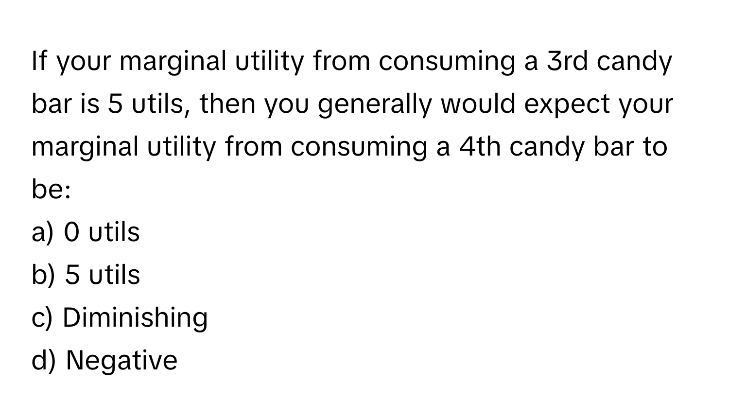 If your marginal utility from consuming a 3rd candy bar is 5 utils, then you generally would expect your marginal utility from consuming a 4th candy bar to be:

a) 0 utils
b) 5 utils
c) Diminishing
d) Negative