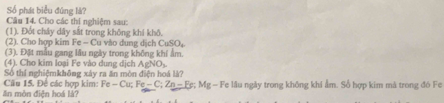 Số phát biểu đúng là? 
Câu 14. Cho các thí nghiệm sau: 
(1). Đốt cháy dây sắt trong không khí khô. 
(2). Cho hợp kim Fe - Cu vào dung dịch CuSO_4. 
(3). Đặt mẫu gang lâu ngày trong không khi ẩm. 
(4). Cho kim loại Fe vào dung dịch AgNO_3. 
Số thí nghiệmkhông xảy ra ăn mòn điện hoá là? 
Câu 15. Để các hợp kim: Fe-Cu; Fe-C; Zn-Fe; Mg- - Fe lầu ngày trong không khí ẩm. Số hợp kim mà trong đó Fe 
ăn mòn điện hoá là?