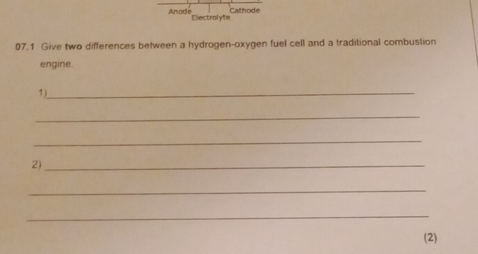 Cathode 
Anode Electrolyte 
07.1 Give two differences between a hydrogen-oxygen fuel cell and a traditional combustion 
engine. 
1)_ 
_ 
_ 
2)_ 
_ 
_ 
(2)