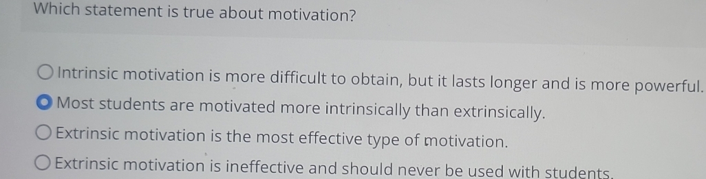 Which statement is true about motivation?
Intrinsic motivation is more difficult to obtain, but it lasts longer and is more powerful.
Most students are motivated more intrinsically than extrinsically.
Extrinsic motivation is the most effective type of motivation.
Extrinsic motivation is ineffective and should never be used with students.