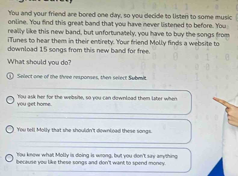 You and your friend are bored one day, so you decide to listen to some music
online. You find this great band that you have never listened to before. You
really like this new band, but unfortunately, you have to buy the songs from
iTunes to hear them in their entirety. Your friend Molly finds a website to
download 15 songs from this new band for free.
What should you do?
① Select one of the three responses, then select Submit.
You ask her for the website, so you can download them later when
you get home.
You tell Molly that she shouldn't download these songs.
You know what Molly is doing is wrong, but you don't say anything
because you like these songs and don't want to spend money.