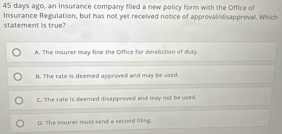 45 days ago, an insurance company filed a new policy form with the Office of
Insurance Regulation, but has not yet received notice of approval/disapproval. Which
statement is true?
A. The insurer may fine the Office for dereliction of duty.
B. The rate is deemed approved and may be used.
C. The rate is deemed disapproved and may not be used.
D. The Insurer must send a second filing.