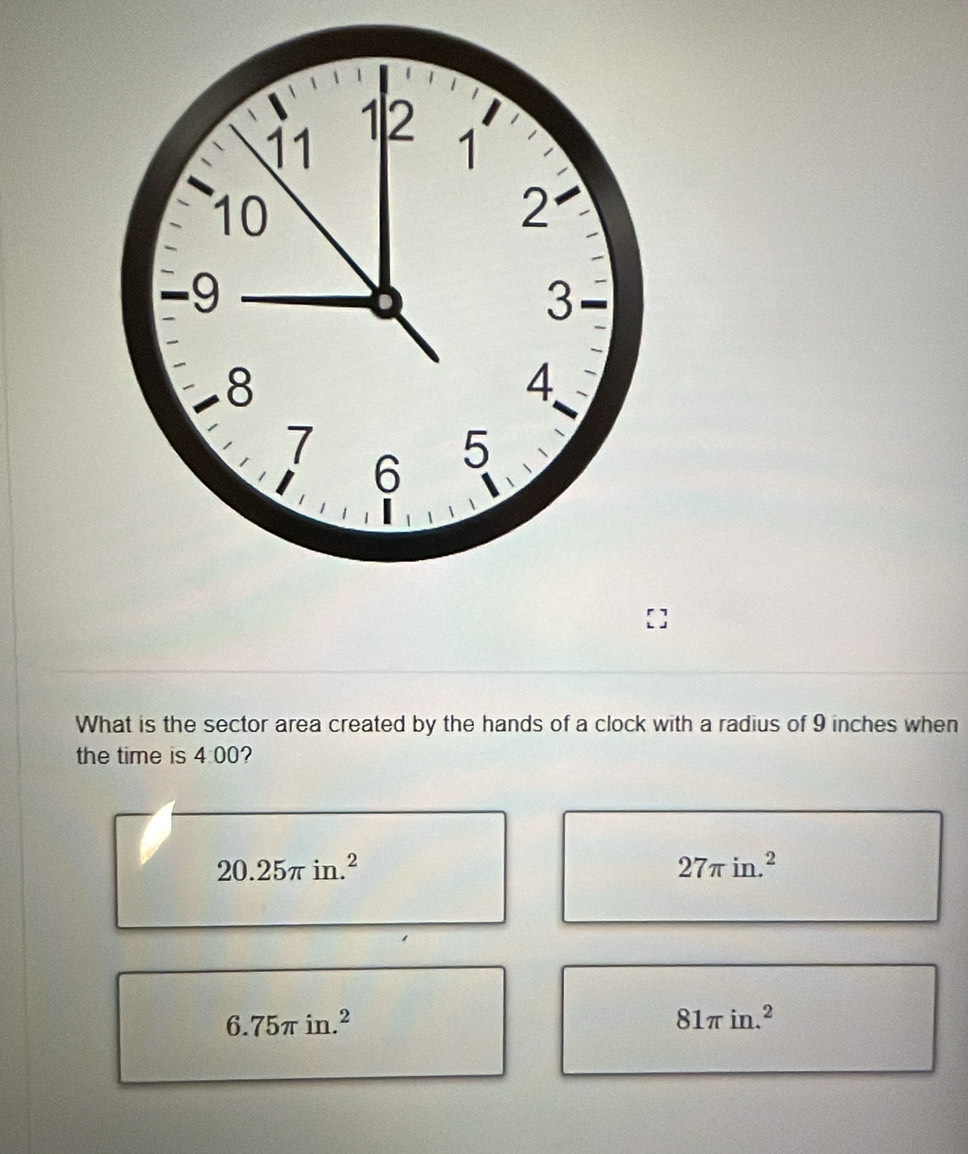 What is the sector area created by the hands of a clock with a radius of 9 inches when
the time is 4:00 2
20.25π in.^2
27π in.^2
6.75π in.^2
81π in.^2