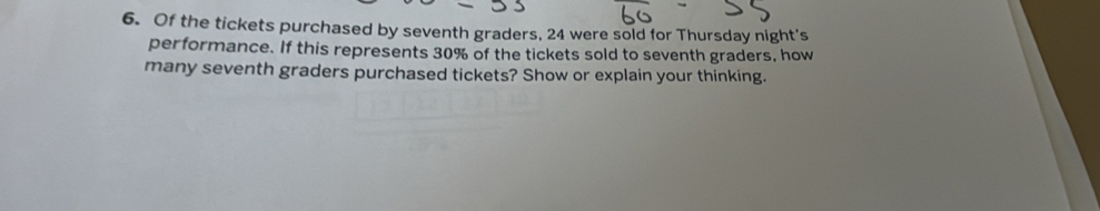 Of the tickets purchased by seventh graders, 24 were sold for Thursday night's 
performance. If this represents 30% of the tickets sold to seventh graders, how 
many seventh graders purchased tickets? Show or explain your thinking.