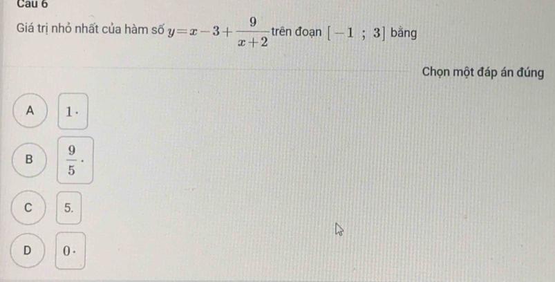 Cau 6
Giá trị nhỏ nhất của hàm số y=x-3+ 9/x+2  trên đoạn [-1;3] bằng
Chọn một đáp án đúng
A 1.
B  9/5 ·
C 5.
D 0.