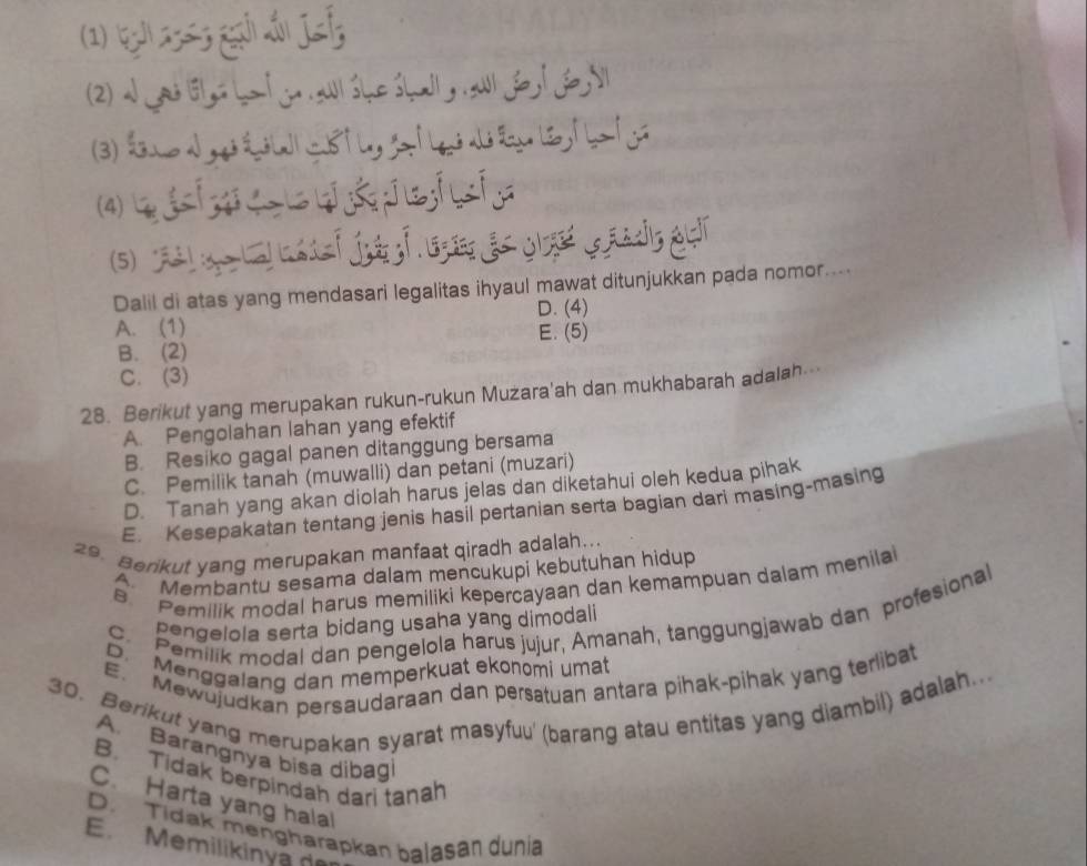 (1) (g 2363 ga sấ jsf
(2) a jad lsl ys ha t jo awl she shall, al fo l fo l
(3) dne d g é la s tl, gatlas dsla le t ba tg
(4)        。
5) a  ef jug f g gs q   eads gur
Dalil di atas yang mendasari legalitas ihyaul mawat ditunjukkan pada nomor....
D. (4)
A. (1) E. (5)
B. (2)
C. (3)
28. Berikut yang merupakan rukun-rukun Muzara'ah dan mukhabarah adalah
A. Pengolahan lahan yang efektif
B. Resiko gagal panen ditanggung bersama
C. Pemilik tanah (muwalli) dan petani (muzari)
D. Tanah yang akan diolah harus jelas dan diketahui oleh kedua pihak
E. Kesepakatan tentang jenis hasil pertanian serta bagian dari masing-masing
29. Berikut yang merupakan manfaat qiradh adalah...
Membantu sesama dalam mencukupi kebutuhan hidup
B Pemilik modal harus memiliki kepercayaan dan kemampuan dalam menila
C. Pemilik modal dan pengelola harus jujur, Amanah, tanggungjawab dan profesional
pengelola serta bidang usaha yang dimodali
D. Menggalang dan memperkuat ekonomi umat
E. Mewujudkan persaudaraan dan persatuan antara pihak-pihak yang terlibat
30. Berikut yang merupakan syarat masyfuu' (barang atau entitas yang diambil) adalah..
A. Barangnya bisa dibag
B. Tidak berpindah dari tanah
C. Harta yang halal
D. Tidak mengharapkan balasan dunia
E. Memilikinya de