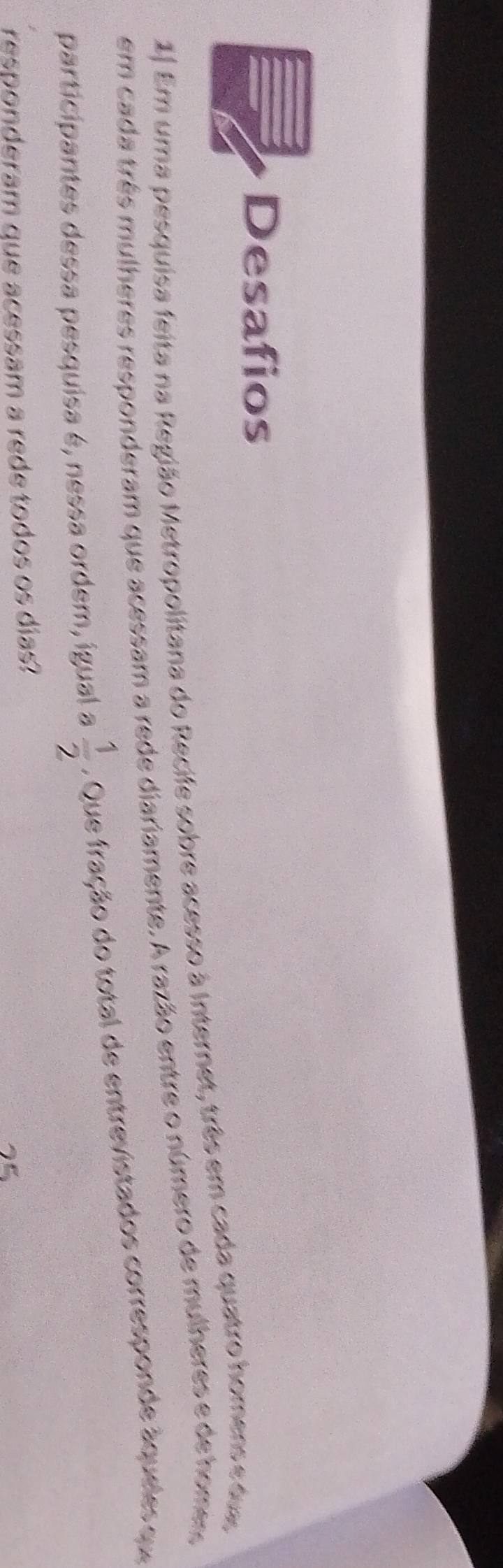 Desafios 
1. Em uma pesquisa feita na Região Metropolitana do Recife sobre acesso à Internet, três em cada quatro homens e dua, 
em cada três mulheres responderam que acessam a rede diariamente. A razão entre o número de mulheres e de home, 
participantes dessa pesquisa é, nessa ordem, igual a  1/2 . Que fração do total de entrevistados corresponde áqueles qu 
responderam que acessam a rede todos os dias?