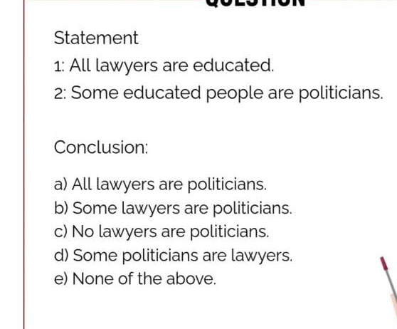 Statement
1: All lawyers are educated.
2: Some educated people are politicians.
Conclusion:
a) All lawyers are politicians.
b) Some lawyers are politicians.
c) No lawyers are politicians.
d) Some politicians are lawyers.
e) None of the above.