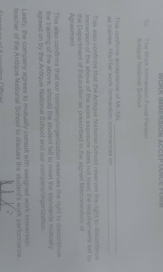WORK IMMERSION ACCEPTANCE FÜRM 
To: The Work Immersion Focal Person 
Antique National School 
This confirms acceptance of Mr./Ms._ 
as trainee. His/Her work immersion commences on_ 
This also confirms that the Antique National School reserves the right to discontinue 
immersion of the above of the work exposure does not meet the requirements set by 
the Department of Education as prescribed in the signed Memorandum of 
Agreement. 
This also confirms that our company/organization reserves the right to discontinue 
the training of the above, should the student fail to meet the standards mutually 
agreed on by the Antique National School and our company/organization. 
Lastly, the company agrees to mutually consult with assigned work immersion 
teacher of the Antique National School to discuss the student's work performance.