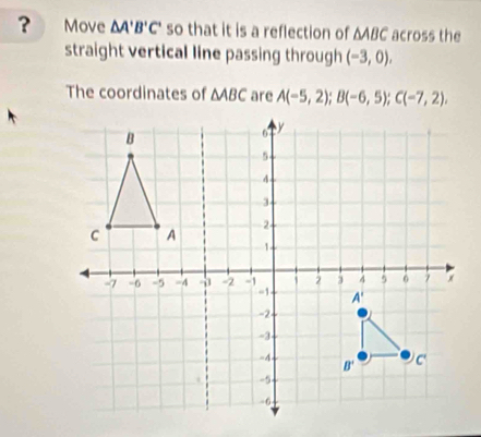 ? Move △ A'B'C' so that it is a reflection of △ ABC across the
straight vertical line passing through (-3,0),
The coordinates of △ ABC are A(-5,2);B(-6,5);C(-7,2),