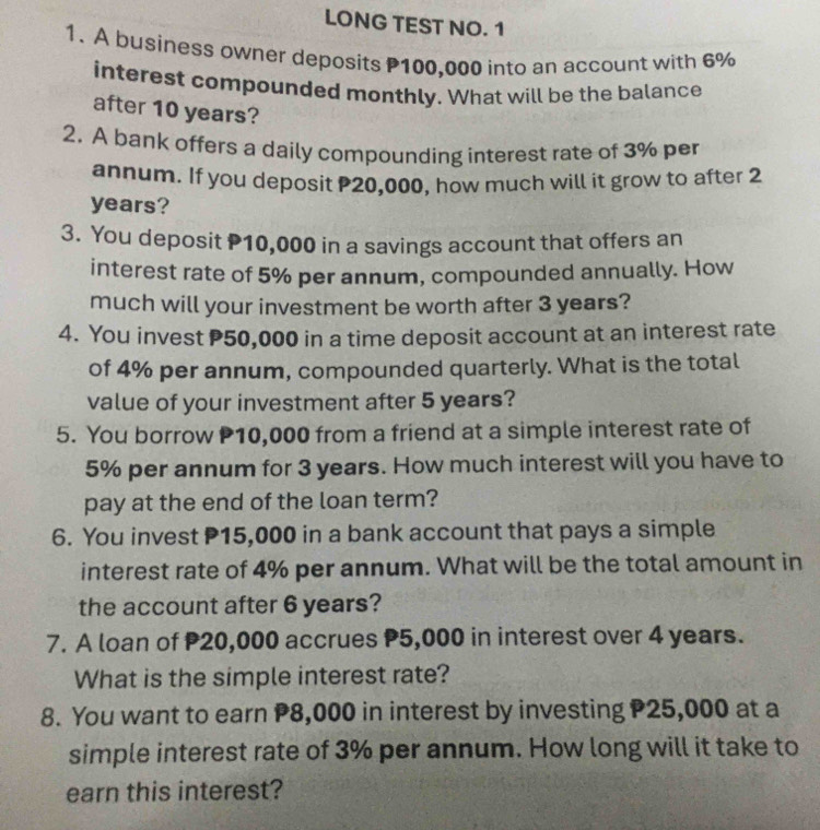 LONG TEST NO. 1 
1. A business owner deposits P100,000 into an account with 6%
interest compounded monthly. What will be the balance 
after 10 years? 
2. A bank offers a daily compounding interest rate of 3% per 
annum. If you deposit P20,000, how much will it grow to after 2
years? 
3. You deposit P10,000 in a savings account that offers an 
interest rate of 5% per annum, compounded annually. How 
much will your investment be worth after 3 years? 
4. You invest P50,000 in a time deposit account at an interest rate 
of 4% per annum, compounded quarterly. What is the total 
value of your investment after 5 years? 
5. You borrow P10,000 from a friend at a simple interest rate of
5% per annum for 3 years. How much interest will you have to 
pay at the end of the loan term? 
6. You invest P15,000 in a bank account that pays a simple 
interest rate of 4% per annum. What will be the total amount in 
the account after 6 years? 
7. A loan of 20,000 accrues P5,000 in interest over 4 years. 
What is the simple interest rate? 
8. You want to earn P8,000 in interest by investing P25,000 at a 
simple interest rate of 3% per annum. How long will it take to 
earn this interest?