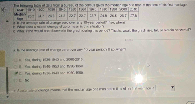 Ttable of data from a bureau of the census gives the median age of a man at the time of his first marriage.
a. Is the average rate of change zero over any 10-year period? If so, when?
b. What does a rate of change of zero mean in this situation?
c. What trend would one observe in the graph during this period? That is, would the graph rise, fall, or remain horizontal?
_
a Is the average rate of change zero over any 10-year period? If so, when?
A. Yes, during 1930-1940 and 2000-2010.
§ Yes, during 1940-1950 and 1950-1960
C. Yes, during 1930-1940 and 1950-1960.
D. No
A zero rale of change means that the median age of a man at the time of his first marriage is □