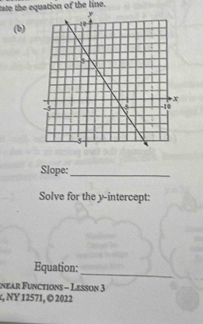 tate the equation of the line. 
(b) 
Slope:_ 
Solve for the y-intercept: 
_ 
Equation: 
inear Functions - Lesson 3 
, NY 12571, © 2022